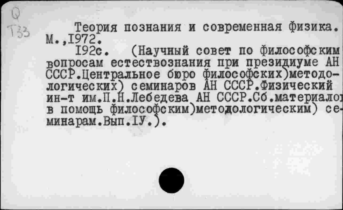 ﻿
Теория познания и современная физика. М.,1972.
192с. (Научный совет по философским вопросам естествознания при президиуме АН СССР.Центральное бюро философских;методо-логических) семинаров АН СССР.Физический ин-т им.П.Н.Лебедева АН СССР.Сб.материале: в помощь философеким)методологическим) семинарам. Вып.1У.;.